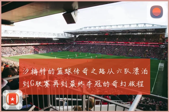 沙梅特的篮球传奇之路从六队漂泊到G联赛再到最终夺冠的奇幻旅程